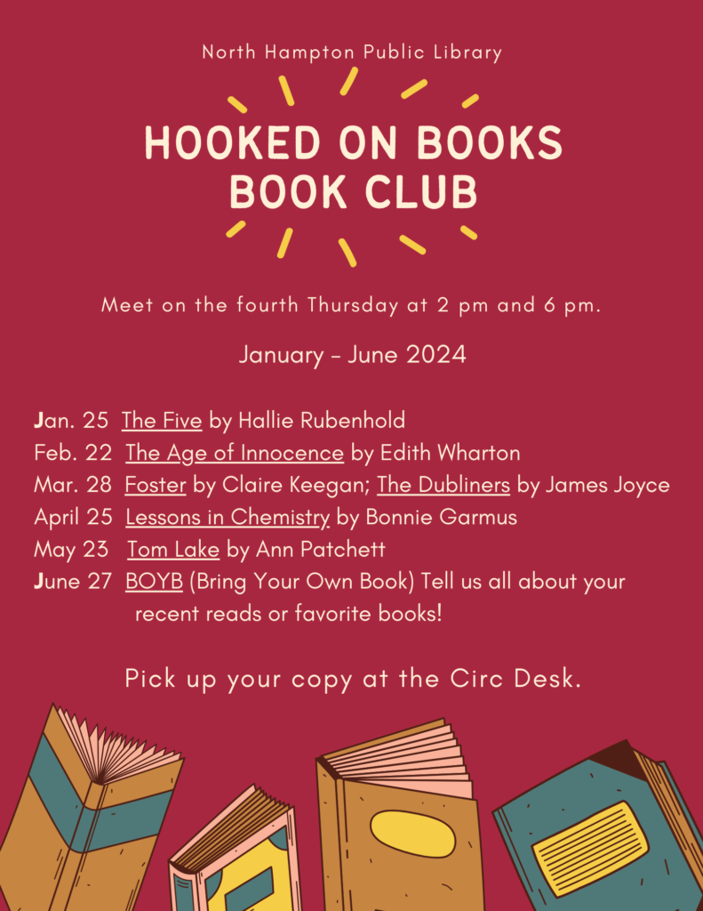 Hooked on books book club
Meet on the fourth Thursday at 2 pm and 6 pm.
North Hampton Public Library
Pick up your copy at the Circ Desk.
January - June 2024

Jan. 25  The Five by Hallie Rubenhold 
Feb. 22  The Age of Innocence by Edith Wharton 
Mar. 28  Foster by Claire Keegan; The Dubliners by James Joyce
April 25  Lessons in Chemistry by Bonnie Garmus 
May 23   Tom Lake by Ann Patchett 
June 27  BOYB (Bring Your Own Book) Tell us all about your 
                recent reads or favorite books!